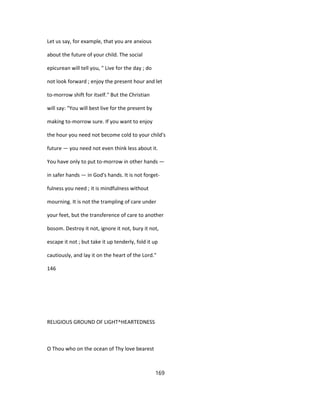 Let us say, for example, that you are anxious
about the future of your child. The social
epicurean will tell you, " Live for the day ; do
not look forward ; enjoy the present hour and let
to-morrow shift for itself." But the Christian
will say: "You will best live for the present by
making to-morrow sure. If you want to enjoy
the hour you need not become cold to your child's
future — you need not even think less about it.
You have only to put to-morrow in other hands —
in safer hands — in God's hands. It is not forget-
fulness you need ; it is mindfulness without
mourning. It is not the trampling of care under
your feet, but the transference of care to another
bosom. Destroy it not, ignore it not, bury it not,
escape it not ; but take it up tenderly, fold it up
cautiously, and lay it on the heart of the Lord."
146
RELIGIOUS GROUND OF LIGHT^HEARTEDNESS
O Thou who on the ocean of Thy love bearest
169
 