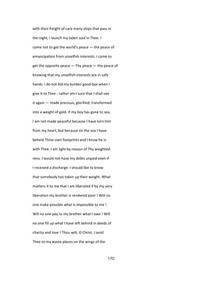 with their freight of care many ships that pass in
the night, I launch my laden soul in Thee. I
come not to get the world's peace — the peace of
emancipation from unselfish interests. I come to
get the opposite peace — Thy peace — the peace of
knowing that my unselfish interests are in safe
hands. I do not bid my burden good-bye when I
give it to Thee ; rather am I sure that I shall see
it again — made precious, glorified, transformed
into a weight of gold. If my boy has gone to sea,
I am not made peaceful because I have torn him
from my heart, but because on the sea I have
beheld Thine own footprints and I know he is
with Thee. I am light by reason of Thy weighted-
ness. I would not have my debts unpaid even if
I received a discharge. I should like to know
that somebody has taken up their weight. What
matters it to me that I am liberated if by my very
liberation my brother is rendered poor ! Will no
one make possible what is impossible to me !
Will no one pay to my brother what I owe ! Will
no one fill up what I have left behind in deeds of
charity and love ! Thou wilt, O Christ. I send
Thee to my waste places on the wings of the
170
 