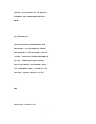 morning. Finish what I have left in fragments !
Build what I have not even begun 1 Put Thy
147 K 2
MESSAGES OF HOPE
hand on what I have passed by ! Kindle what I
have allowed to be cold ! Water the flowers I
have let wither ! Comfort the hearts I have not
consoled ! Rest the lives I have ruffled ! Beautify
the souls I have bruised ! Delight the spirits I
have made downcast ! Fan the embers whose
fires I have caused to fade ! I shall be free from
care when I have cast my burden on Thee,
148
The Christian Palliation of Pain
171
 