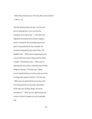 " When they persecute you in this city, flee ye into another."
— Matt. x. 23.
The days of persecution are past ; has this text
lost its meaning? No, it is to my mind the
revelation of an eternal fact — a fact which dis-
tinguishes Christianity from all other religions.
Christ's remedy for the immediate pressure of
grief is one peculiarly His own. Consider the
remedies proposed by some other faiths. The
Buddhist says : " When you are oppressed by any
sorrow, think how all your desires will be stilled
in death." The Brahman says : " When you are
oppressed by any sorrow, remember how all finite
things are illusions." The Stoic says: "When
you are oppressed by any sorrow, keep your mind
on things that suppress emotion." The Jew says :
" When you are oppressed by any sorrow, seek
out and expiate the sin you have committed."
Christ says none of these things. His recom-
mendation is : " When you are oppressed by any
sorrow, rest your thoughts as much as possible
149
172
 