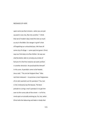 MESSAGES OF HOPE
upon some joy that remains ; when you are per-
secuted in one city, flee into another." I think
that we of modern days need this text as much
as any in the Bible. Our danger in grief is that
of forgetting our untouched joys. We have all
some city of refuge — some spot lert green. Christ
says our first duty is to flee thither. He says we
shall be better able to remedy any stroke of
fortune if in the first instance we seek comfort
in another direction. He practised this Himself
in His cures. A paralytic came to be healed;
Jesus said, " Thy sins be forgiven thee." Was
not that irrelevant — to promise a man forgiveness
of sin who wanted cure for paralysis ? Yes, but
in the irrelevancy lay the beauty. The best
prelude to curing a man's paralysis is to get him
over to the sunny side of the street — to fix his
mind upon an actually existing joy. So, too, when
Christ tells the labouring and laden in body that
173
 