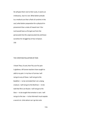 He will give them rest to their souls, it seems an
irrelevancy ; but it is not. What better prelude
to a medical cure than a flash of sunshine in the
soul; what better preparation for a physical im-
provement than a state of inward rest ! Our
Lord would have us first get out from the
persecuted into the unpersecuted city and brace
ourselves for struggle by an hour of peace.
150
THE CHRISTIAN PALLIATION OF PAIN
I thank Thee, O Lord, that Thy cure for pain
is gladness. All human teachers have sought to
add to my pain. In my hour of sorrow I will
not go to any of these. I will not go to the
Buddhist — to be reminded that I am a dying
creature. I will not go to the Brahman — to be
told that life is an illusion. I will not go to the
Stoic — to be taught that emotion is vain. I will
not go to the Jew — to be informed I must expiate
a secret sin. Unto whom can I go but unto
174
 