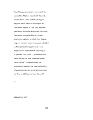 Thee ; Thou alone meetest my sorrow with the
words of life. All others meet it with the words
of death. When I come to them with my pain
they refer me for refuge to another pain. But
Thou healest my pain by a joy. Thou remindest
me of a spot of sunshine which I have overlooked.
Thou puttest into my hand the key of doors
which I have neglected to unlock. Thou showest
me green meadows which I have passed unheeded
by. Thou pointest me to gems which I have
dropped on the road and which are waiting to
be gathered. Thou sayest, " Consider how many
lilies of the field still grow, how many birds of
the air still sing." Thou wouldst have me
remember the blessings that are unblighted, the
refuges that remain, the comforts that yet crown
me. Thou wouldst have me know the wealth
151
MESSAGES OF HOPE
175
 