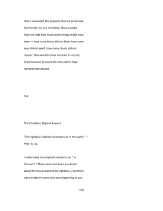 that is unwasted, the pastures that are preserved,
the friends that are not faded. Thou wouldst
have me note how much worse things might have
been — how many blasts did not blow, how many
seas did not swell, how many clouds did not
cluster. Thou wouldst have me learn in my city
of persecution to count the cities which have
not been persecuted.
152
The Christian's Highest Reward
"The righteous shall be recompensed in the earth," —
Prov. xi. 31.
I understand the emphatic words to be, " in
the earth." There never had been any doubt
about the final reward of the righteous ; but there
were evidently some who were beginning to say :
176
 