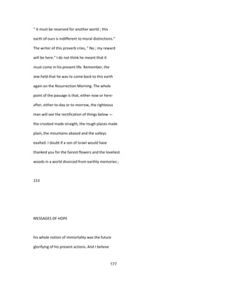 " It must be reserved for another world ; this
earth of ours is indifferent to moral distinctions."
The writer of this proverb cries, " No ; my reward
will be here." I do not think he meant that it
must come in his present life. Remember, the
Jew held that he was to come back to this earth
again on the Resurrection Morning. The whole
point of the passage is that, either now or here-
after, either to-day or to-morrow, the righteous
man will see the rectification of things below —
the crooked made straight, the rough places made
plain, the mountains abased and the valleys
exalted. I doubt if a son of Israel would have
thanked you for the fairest flowers and the loveliest
woods in a world divorced from earthly memories ;
153
MESSAGES OF HOPE
his whole notion of immortality was the future
glorifying of his present actions. And I believe
177
 