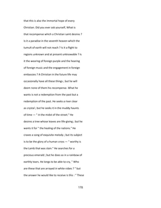 that this is also the immortal hope of every
Christian. Did you ever ask yourself, What is
that recompense which a Christian saint desires ?
Is it a paradise in the seventh heaven which the
tumult of earth will not reach ? Is it a flight to
regions unknown and at present unknowable ? Is
it the wearing of foreign purple and the hearing
of foreign music and the engagement in foreign
embassies ? A Christian in the future life may
occasionally have all these things ; but he will
deem none of them his recompense. What he
wants is not a redemption from the past but a
redemption of the past. He seeks a river clear
as crystal ; but he seeks it in the muddy haunts
of time — " in the midst of the street." He
desires a tree whose leaves are life-giving ; but he
wants it for " the healing of the nations." He
craves a song of exquisite melody ; but its subject
is to be the glory of a human cross — " worthy is
the Lamb that was slain." He searches for a
precious emerald ; but he does so in a rainbow of
earthly tears. He longs to be able to cry, " Who
are these that are arrayed in white robes ? " but
the answer he would like to receive is this : " These
178
 