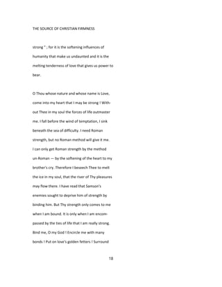THE SOURCE OF CHRISTIAN FIRMNESS
strong " ; for it is the softening influences of
humanity that make us undaunted and it is the
melting tenderness of love that gives us power to
bear.
O Thou whose nature and whose name is Love,
come into my heart that I may be strong ! With-
out Thee in my soul the forces of life outmaster
me. I fall before the wind of temptation, I sink
beneath the sea of difficulty. I need Roman
strength, but no Roman method will give it me.
I can only get Roman strength by the method
un-Roman — by the softening of the heart to my
brother's cry. Therefore I beseech Thee to melt
the ice in my soul, that the river of Thy pleasures
may flow there. I have read that Samson's
enemies sought to deprive him of strength by
binding him. But Thy strength only comes to me
when I am bound. It is only when I am encom-
passed by the ties of life that I am really strong.
Bind me, O my God ! Encircle me with many
bonds ! Put on love's golden fetters ! Surround
18
 