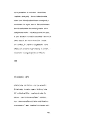 spring elsewhere. It is this spot I would have
Thee deck with glory. I would have the fir-tree
come forth in the place where the thorn grew ; I
would have the myrtle wave in the soil where the
briar was expected. No unearthly wreath would
compensate me for a life of devotion to Thy poor.
It is my devotion I would see wreathed — the result
of my labours, the travail of my soul. Sanctify
my sacrifices, O Lord ! Give weight to my words
of counsel ; preserve my promptings of comfort ;
re-echo my rousings to penitence ! May my
155
MESSAGES OF HOPE
charity bring moral cheer ; may my sympathy
bring inward strength ; may my kindness bring
life's rekindling ! May I expel one drunkard's
demon ; may I heal one profligate's pollution ;
may I restore one fainter's faith ; may I brighten
one wanderer's way ; may I call one hapless spirit
180
 