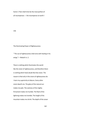 home 1 Then shall mine be the most perfect of
all recompenses — the recompense on earth !
156
The Illuminating Power of Righteousness
" The sun of righteousness shall arise with healing in his
wings."— Malachi iv. 2.
There is nothing which illuminates this world
like the vision of righteousness, and therefore there
is nothing which heals doubt like that vision. The
reason is that only in the vision of righteousness do
I learn my superiority to Nature. Every other
vision dwarfs me. The glory of the natural sun
makes me pale. The vastness of the mighty
firmament makes me humble. The flash of the
lightning makes me tremble. The height of the
mountain makes me shrink. The depth of the ocean
181
 