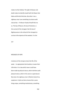 makes me feel shallow. The sight of disease and
death make me identify myself with the flower that
fades and the bird that dies. But when I see a
righteous man I see something at variance with
natural law — Professor Huxley himself tells me
so. The law of Nature, the law of Evolution, is
the survival of the strongest. But the law of
Righteousness is the refusal of the strongest to
survive at the expense of the weakest. It is the
157
MESSAGES OF HOPE
insistence of the strong to share the life of the
weak — to appropriate their burdens, to wear their
infirmities. It is a law which never could have
been made by physical nature, which interferes with
physical nature, which in this sense is supernatural.
My vision of a righteous man is fitted to heal all my
scepticism. It tells me that a human life is some-
thing unique, something revolutionary, something
182
 