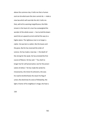 above the common clay. It tells me that a human
soul can do what even the stars cannot do — make a
new law which will override the old. It tells me
that, with all its seeming insignificance, the little
stream in the heart of a man has outweighed the
wonder of the whole ocean — has turned the down-
ward into an upward current and led the way to a
higher plane. The righteous man is no longer a
cipher. He was born a cipher, like the leaves and
the grass. But he has reversed the order of
science. He has made a new law — the death of
the strong for the weak. He has arrested the first
course of Nature. He has said : " You shall no
longer live for self-preservation, but for the preser-
vation of others." He has made the winds his
missionaries, the mines his almoners, the seas
his road to brotherhood, the steam his flag of
union, the electricity his voice of fellowship, the
light a framer of his neighbour's image, the heat a
158
183
 