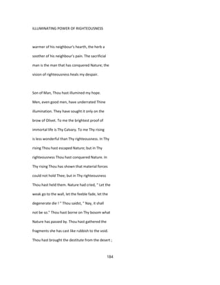 ILLUMINATING POWER OF RIGHTEOUSNESS
warmer of his neighbour's hearth, the herb a
soother of his neighbour's pain. The sacrificial
man is the man that has conquered Nature; the
vision of righteousness heals my despair.
Son of Man, Thou hast illumined my hope.
Men, even good men, have underrated Thine
illumination. They have sought it only on the
brow of Olivet. To me the brightest proof of
immortal life is Thy Calvary. To me Thy rising
is less wonderful than Thy righteousness. In Thy
rising Thou hast escaped Nature; but in Thy
righteousness Thou hast conquered Nature. In
Thy rising Thou has shown that material forces
could not hold Thee; but in Thy righteousness
Thou hast held them. Nature had cried, " Let the
weak go to the wall, let the feeble fade, let the
degenerate die ! " Thou saidst, " Nay, it shall
not be so." Thou hast borne on Thy bosom what
Nature has passed by. Thou hast gathered the
fragments she has cast like rubbish to the void.
Thou hast brought the destitute from the desert ;
184
 