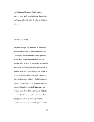 carried away with rapture ! A girl plays a
piece of music with great brilliancy. She receives
gushing compliments from all but one. That one
161 L
MESSAGES OF HOPE
has been sitting in rapt attention all the time of
the performance, yet at the close he only says,
" Thank you." I should esteem his the greatest
praise of all. His silence comes from the "joy
unspeakable " — from an admiration too deep for
words, too high for compliments, too intense for
plaudits. Now, the climax of the praise of God is
of this description. Carlyle has said, " Speech is
silver, but silence is golden." I think the harps in
the new Jerusalem are never so golden as when
nobody strikes their chords. Did you ever ask
yourself when it was that according to the Book
of Revelation there was "silence in heaven for
the space of half an hour." It was when the
seventh seal was opened and the prayers of the
187
 