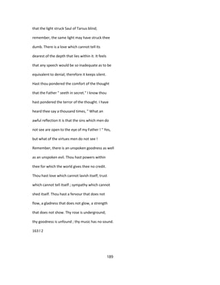 that the light struck Saul of Tarsus blind;
remember, the same light may have struck thee
dumb. There is a love which cannot tell its
dearest of the depth that lies within it. It feels
that any speech would be so inadequate as to be
equivalent to denial; therefore it keeps silent.
Hast thou pondered the comfort of the thought
that the Father " seeth in secret." I know thou
hast pondered the terror of the thought. I have
heard thee say a thousand times, " What an
awful reflection it is that the sins which men do
not see are open to the eye of my Father ! " Yes,
but what of the virtues men do not see !
Remember, there is an unspoken goodness as well
as an unspoken evil. Thou hast powers within
thee for which the world gives thee no credit.
Thou hast love which cannot lavish itself; trust
which cannot tell itself ; sympathy which cannot
shed itself. Thou hast a fervour that does not
flow, a gladness that does not glow, a strength
that does not show. Thy rose is underground;
thy goodness is unfound ; thy music has no sound.
163 l 2
189
 