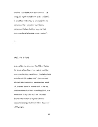 me with a chain of human responsibilities ! Let
me guard my life more bravely by the sense that
it is not free ! In the hour of temptation let me
remember that I am not my own ! Let me
remember the lives that lean upon me ! Let
me remember a father's cares and a mother's
21
MESSAGES OF HOPE
prayers ! Let me remember the children that cry
for bread, whose future I can make or mar ! Let
me remember that my night may cloud a brother's
morning, my fall evoke a sister's tears, my blot
efface a bridal bloom ! Let me remember, above
all, that I am bound to outside souls — that my
deed of shame must make humanity poorer, that
the tarnish on my hand must dim a hundred
hearts ! The memory of my ties will make
resistance strong ; I shall learn in love the power
of Thy might.
19
 