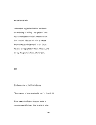 MESSAGES OF HOPE
Can there be any greater rest than the faith in
the All-seeing, All-hearing ! The light thou canst
not radiate has been reflected. The enthusiasm
thou canst not articulate has been re-echoed.
The love thou canst not imprint on the canvas
has been photographed on the air of heaven, and
thy joy, though unspeakable, is full of glory.
164
The Sweetening of the Mind in Sorrow
" Lest any root of bitterness trouble you." — Heb. xii. 15.
There is a great difference between feeling a
thing deeply and feeling a thing bitterly ; in other
190
 
