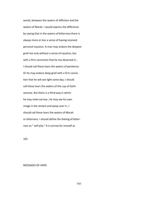 words, between the waters of affliction and the
waters of Marah. I would express the difference
by saying that in the waters of bitterness there is
always more or less a sense of having received
personal injustice. A man may endure the deepest
grief not only without a sense of injustice, but
with a firm conviction that he has deserved it ;
I should call these tears the waters of penitence.
Or he may endure deep grief with a firm convic-
tion that he will see light some day; I should
call these tears the waters of the cup of Geth-
semane. But there is a third way in which
he may meet sorrow ; he may see his own
image in the stream and weep over it ; I
should call these tears the waters of Marah
or bitterness. I should define the feeling of bitter-
ness as " self-pity." It is sorrow for oneself as
165
MESSAGES OF HOPE
191
 