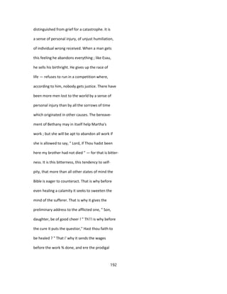 distinguished from grief for a catastrophe. It is
a sense of personal injury, of unjust humiliation,
of individual wrong received. When a man gets
this feeling he abandons everything ; like Esau,
he sells his birthright. He gives up the race of
life — refuses to run in a competition where,
according to him, nobody gets justice. There have
been more men lost to the world by a sense of
personal injury than by all the sorrows of time
which originated in other causes. The bereave-
ment of Bethany may in itself help Martha's
work ; but she will be apt to abandon all work if
she is allowed to say, " Lord, if Thou hadst been
here my brother had not died " — for that is bitter-
ness. It is this bitterness, this tendency to self-
pity, that more than all other states of mind the
Bible is eager to counteract. That is why before
even healing a calamity it seeks to sweeten the
mind of the sufferer. That is why it gives the
preliminary address to the afflicted one, " Son,
daughter, be of good cheer ! " Th'i'i is why before
the cure it puts the questior," Hast thou faith to
be healed ? " That i' why it sends the wages
before the work % done, and ere the prodigal
192
 