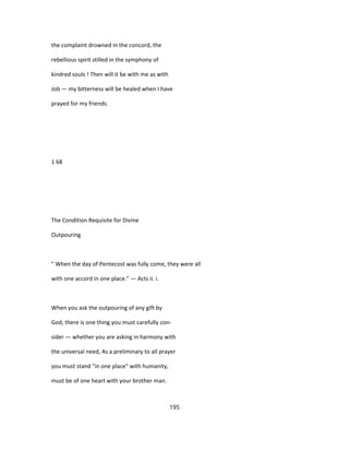 the complaint drowned in the concord, the
rebellious spirit stilled in the symphony of
kindred souls ! Then will it be with me as with
Job — my bitterness will be healed when I have
prayed for my friends.
1 68
The Condition Requisite for Divine
Outpouring
" When the day of Pentecost was fully come, they were all
with one accord in one place." — Acts ii. i.
When you ask the outpouring of any gift by
God, there is one thing you must carefully con-
sider — whether you are asking in harmony with
the universal need, As a preliminary to all prayer
you must stand "in one place" with humanity,
must be of one heart with your brother man.
195
 