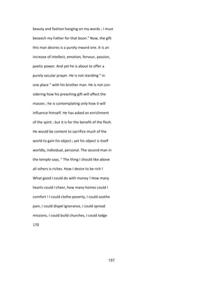 beauty and fashion hanging on my words ; I must
beseech my Father for that boon." Now, the gift
this man desires is a purely inward one. It is an
increase of intellect, emotion, fervour, passion,
poetic power. And yet he is about to offer a
purely secular prayer. He is not standing " in
one place " with his brother man. He is not con-
sidering how his preaching gift will affect the
masses ; he is contemplating only how it will
influence himself. He has asked an enrichment
of the spirit ; but it is for the benefit of the flesh.
He would be content to sacrifice much of the
world to gain his object ; yet his object is itself
worldly, individual, personal. The second man in
the temple says, " The thing I should like above
all others is riches. How I desire to be rich !
What good I could do with money ! How many
hearts could I cheer, how many homes could I
comfort ! I could clothe poverty, I could soothe
pain, I could dispel ignorance, I could spread
missions, I could build churches, I could lodge
170
197
 
