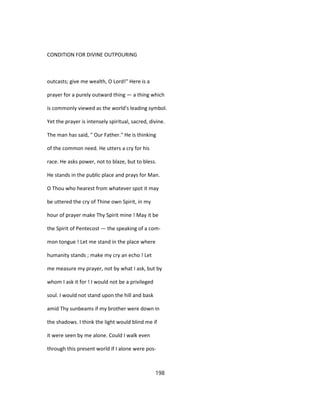 CONDITION FOR DIVINE OUTPOURING
outcasts; give me wealth, O Lord!" Here is a
prayer for a purely outward thing — a thing which
is commonly viewed as the world's leading symbol.
Yet the prayer is intensely spiritual, sacred, divine.
The man has said, " Our Father." He is thinking
of the common need. He utters a cry for his
race. He asks power, not to blaze, but to bless.
He stands in the public place and prays for Man.
O Thou who hearest from whatever spot it may
be uttered the cry of Thine own Spirit, in my
hour of prayer make Thy Spirit mine ! May it be
the Spirit of Pentecost — the speaking of a com-
mon tongue ! Let me stand in the place where
humanity stands ; make my cry an echo ! Let
me measure my prayer, not by what I ask, but by
whom I ask it for ! I would not be a privileged
soul. I would not stand upon the hill and bask
amid Thy sunbeams if my brother were down in
the shadows. I think the light would blind me if
it were seen by me alone. Could I walk even
through this present world if I alone were pos-
198
 