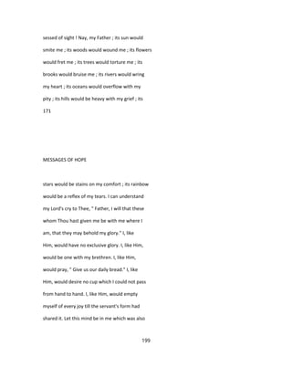 sessed of sight ! Nay, my Father ; its sun would
smite me ; its woods would wound me ; its flowers
would fret me ; its trees would torture me ; its
brooks would bruise me ; its rivers would wring
my heart ; its oceans would overflow with my
pity ; its hills would be heavy with my grief ; its
171
MESSAGES OF HOPE
stars would be stains on my comfort ; its rainbow
would be a reflex of my tears. I can understand
my Lord's cry to Thee, " Father, I will that these
whom Thou hast given me be with me where I
am, that they may behold my glory." I, like
Him, would have no exclusive glory. I, like Him,
would be one with my brethren. I, like Him,
would pray, " Give us our daily bread." I, like
Him, would desire no cup which I could not pass
from hand to hand. I, like Him, would empty
myself of every joy till the servant's form had
shared it. Let this mind be in me which was also
199
 