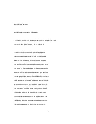 MESSAGES OF HOPE
The Anniversaries Kept in Heaven
" The Lord shall count, when He writeth up the people, that
this man was born in Zion." — Ps. lxxxvii. 6.
I understand the meaning of the passage to
be that the anniversaries of the future will be
held for the righteous. We observe at present
the anniversaries of the intellectually great — of
the poet, of the statesman, of the distinguished
general, of the scientific discoverer. But, without
disparaging these, the psalmist looks forward to a
time when the birthdays observed will be on the
ground of goodness. We hold the natal days of
the heroes of history. What a surprise it would
create if it were to be announced that a com-
memorative service was to be held to keep the
centenary of some humble woman historically
unknown ! And yet, it is not too much to say
2
 