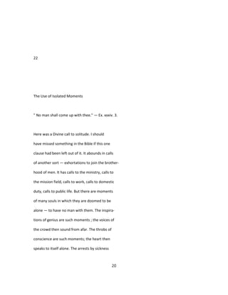 22
The Use of Isolated Moments
" No man shall come up with thee." — Ex. xxxiv. 3.
Here was a Divine call to solitude. I should
have missed something in the Bible if this one
clause had been left out of it. It abounds in calls
of another sort — exhortations to join the brother-
hood of men. It has calls to the ministry, calls to
the mission field, calls to work, calls to domestic
duty, calls to public life. But there are moments
of many souls in which they are doomed to be
alone — to have no man with them. The inspira-
tions of genius are such moments ; the voices of
the crowd then sound from afar. The throbs of
conscience are such moments; the heart then
speaks to itself alone. The arrests by sickness
20
 