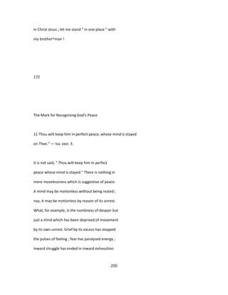in Christ Jesus ; let me stand " in one place " with
my brother^man !
172
The Mark for Recognising God's Peace
11 Thou wilt keep him in perfect peace, whose mind is stayed
on Thee." — Isa. xxvi. 3.
It is not said, " Thou wilt keep him in perfect
peace whose mind is stayed." There is nothing in
mere movelessness which is suggestive of peace.
A mind may be motionless without being rested ;
nay, it may be motionless by reason of its unrest.
What, for example, is the numbness of despair but
just a mind which has been deprived of movement
by its own unrest. Grief by its excess has stopped
the pulses of feeling ; fear has paralysed energy ;
inward struggle has ended in inward exhaustion.
200
 