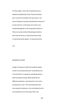 Or what, again, is the calm of satiety but just a
deadness produced by unrest. Passion has been
worn out by the strength of its own pinion ; the
sense of pleasure has been blunted by the excess of
its own exercise. In the peace of a human soul
everything depends on the thing which fastens it.
There are various kinds of fastenings by which a
spirit may be bound. It may be bound by sleep ;
it may be bound by apathy ; it may be bound by
173
MESSAGES OF HOPE
old age. The peace of which the psalmist speaks
is that of a soul bound by God ; its perfection lies
in the fact that it is stayed on something which is
itself constantly moving. What would be the
difference between a soul bound to a rock and a
soul bound to a star ? The soul fastened to the
rock would be stationary ; the soul fastened to the
star would be ever on the wing. That is the
201
 