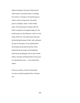 difference between the peace of God and the
world's peace. The world's peace is a standing
still ; God's is a moving on. The world's peace is
silence ; God's is a living voice. The world's
peace is a sedative ; God's is a flash of high
spirits. The world's peace is languor after toil;
God's is inspiration of strength to begin toil. The
world's peace is in the wilderness ; God's is on the
waves of life's sea. The world's peace dulls pain
by diminishing the power to feel ; God's dulls pain
by news of coming joy. To be stayed by God is
to be stayed not by death but by life, not by
exhaustion but by energy, not by folding the
hands but by spreading the sails to reach a wider
sphere. The peace of God descends on every man
as it descended on Jesus — in the midst of the
waters.
Come to my waters, O Dove of Inward Rest ;
it is there I would be stayed by Thee. The peace
174
202
 