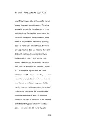 THE MARK FOR RECOGNISING GOD'S PEACE
which Thou bringest is the only peace for me just
because it can exist upon the waters. There is a
peace which is only for the wilderness — for the
hour of solitude, for the place where man is not.
But my life is not spent in the wilderness, is not
meant to be spent there. Its dwelling is among
rocks ; its home is the place of waves. No peace
can keep me which does not meet me there and
abide with me there. I remember that Divine
aspiration of my Lord, " I pray not that Thou
wouldst take them out of the world." He did not
want me to be removed from the waters of con-
flict ; He knew that my moral life was there.
What He desired for me was something to comfort
me on the waters, to keep me afloat, to hold me
firm. Therefore, my Father, my prayer shall be
that Thy heavens shall be opened on the banks of
Jordan— that river where the multitude meet,
where the crowds bathe. May Thy holy dove
descend in the place of concourse, in the scene of
conflict ! Send Thy peace where my heart pul-
sates — not where it is still ! Send Thy calm
203
 