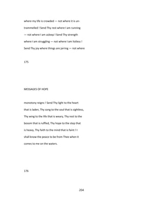 where my life is crowded — not where it is un-
trammelled ! Send Thy rest where I am running
— not where I am asleep ! Send Thy strength
where I am struggling — not where I am listless !
Send Thy joy where things are jarring — not where
175
MESSAGES OF HOPE
monotony reigns ! Send Thy light to the heart
that is laden, Thy song to the soul that is sightless,
Thy wing to the life that is weary, Thy rest to the
bosom that is ruffled, Thy hope to the step that
is heavy, Thy faith to the mind that is faint ! I
shall know the peace to be from Thee when it
comes to me on the waters.
176
204
 
