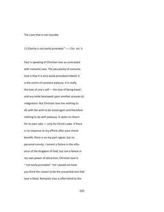 The Love that is not Irascible
11 Charity is not easily provoked." — i Cor. xiii. 5.
Paul is speaking of Christian love as contrasted
with romantic love. The peculiarity of romantic
love is that it is very easily provoked indeed. It
is the victim of constant jealousy. It is really
the love of one's self — the love of being loved ;
and any smile bestowed upon another arouses its
indignation. But Christian love has nothing to
do with the wish to be loved again and therefore
nothing to do with jealousy. It seeks no return
for its own sake — only for Christ's sake. If there
is no response to my efforts after your moral
benefit, there is on my part regret, but no
personal enmity. I lament a failure in the influ-
ence of the Kingdom of God, but not a failure in
my own power of attraction; Christian love is
" not easily provoked." Yet I would not have
you think the reason to be the proverbial one that
love is blind. Romantic love is often blind to the
205
 