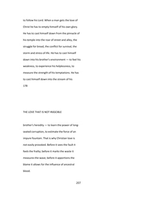 to follow his Lord. When a man gets the love of
Christ he has to empty himself of his own glory.
He has to cast himself down from the pinnacle of
his temple into the roar of street and alley, the
struggle for bread, the conflict for survival, the
storm and stress of life. He has to cast himself
down into his brother's environment — to feel his
weakness, to experience his helplessness, to
measure the strength of his temptations. He has
to cast himself down into the stream of his
178
THE LOVE THAT IS NOT IRASCIBLE
brother's heredity — to learn the power of long-
seated corruption, to estimate the force of an
impure fountain. That is why Christian love is
not easily provoked. Before it sees the fault it
feels the frailty; before it marks the waste it
measures the wave; before it apportions the
blame it allows for the influence of ancestral
blood.
207
 
