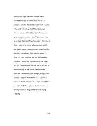 Lord, in the sight of human sin I am often
stirred to the cry for vengeance. One of Thy
disciples tells me that there were men in heaven
who said, " How long dost Thou not avenge
Thine own elect ! " and he adds, " There were
given unto them white robes." When I am thus
provoked I too need Thy white robe — the robe of
love. I shall never cease to be provoked until I
get love's power — power to incarnate the self in
the lives of the lower. Give me that power, O
God ! As Thou hast sent Thy Son, even let Him
send me ! Let me live for one hour in the experi-
ence of those beneath me ! Let me be clothed in
their humility, let me put on their weakness !
Give me a moment in their manger, a day in their
desert, a step on their stormy sea ! Give me a
sense of their faintness as they rebel against their
cross on the Dolorous Way ! Give me a sense of
their privation as they yield to a voice saying,
179 M 2
208
 