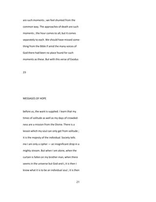 are such moments ; we feel shunted from the
common way. The approaches of death are such
moments ; the hour comes to all, but it comes
separately to each. We should have missed some-
thing from the Bible if amid the many voices of
God there had been no place found for such
moments as these. But with this verse of Exodus
23
MESSAGES OF HOPE
before us, the want is supplied. I learn that my
times of solitude as well as my days of crowded-
ness are a mission from the Divine. There is a
lesson which my soul can only get from solitude ;
it is the majesty of the individual. Society tells
me I am only a cipher — an insignificant drop in a
mighty stream. But when I am alone, when the
curtain is fallen on my brother man, when there
seems in the universe but God and I, it is then I
know what it is to be an individual soul ; it is then
21
 
