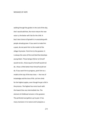 MESSAGES OF HOPE
walking through the garden in the cool of the day.
And I would add that, the more mature the new
voice is, the better will it be for the child. A
boy's best chance of growth is in associating with
people already grown. If you want to make him
a poet, do not point him to the model of the
village rhymester. Point him to the greatest. It
is always the voice of the Lord God that develops
young Adam. Those beings inferior to himself
would not do ; those equal to himself would not
do ; those a little better than himself would not
do. If you want him to progress, point him to a
model at the top of the two trees — the tree of
knowledge and the tree of life. Let him climb
for the highest apples, even though he get a fall in
the process. The highest has more touch with
the lowest than any intermediate has. The
element of childhood remains in the greatest.
The perfected soul gathers up its past. It has
many mansions in its nature and it prepares a
211
 