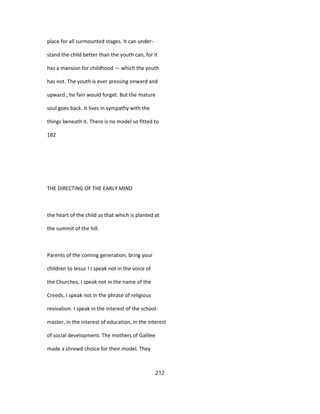 place for all surmounted stages. It can under-
stand the child better than the youth can, for it
has a mansion for childhood — which the youth
has not. The youth is ever pressing onward and
upward ; he fain would forget. But the mature
soul goes back. It lives in sympathy with the
things beneath it. There is no model so fitted to
182
THE DIRECTING OF THE EARLY MIND
the heart of the child as that which is planted at
the summit of the hill.
Parents of the coming generation, bring your
children to Jesus ! I speak not in the voice of
the Churches, I speak not in the name of the
Creeds, I speak not in the phrase of religious
revivalism. I speak in the interest of the school-
master, in the interest of education, in the interest
of social development. The mothers of Galilee
made a shrewd choice for their model. They
212
 
