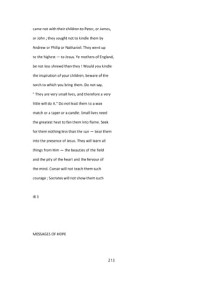 came not with their children to Peter, or James,
or John ; they sought not to kindle them by
Andrew or Philip or Nathaniel. They went up
to the highest — to Jesus. Ye mothers of England,
be not less shrewd than they ! Would you kindle
the inspiration of your children, beware of the
torch to which you bring them. Do not say,
" They are very small lives, and therefore a very
little will do it." Do not lead them to a wax
match or a taper or a candle. Small lives need
the greatest heat to fan them into flame. Seek
for them nothing less than the sun — bear them
into the presence of Jesus. They will learn all
things from Him — the beauties of the field
and the pity of the heart and the fervour of
the mind. Csesar will not teach them such
courage ; Socrates will not show them such
i8 3
MESSAGES OF HOPE
213
 