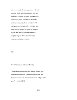 calmness ; David will not impress them with such
chivalry ; Moses will not inspire them with such
meekness ; Elijah will not imbue them with such
earnestness; Daniel will not touch them with
such manliness ; Job will not nerve them with
such patience ; Paul will not fire them with such
love. They will climb to the top of the mansion
quicker than they will scale the ladder on a
neighbouring wall ; bring them first to the
mountain ; point them to Jesus.
184
The Distinctiveness oi Christian Morality
" He answered and said unto Him, Master, all these have I
observed from my youth. Then Jesus said unto him, One
thing thou lackest : sell whatsoever thou hast, and give to the
poor." — Mark x. 20, 21.
214
 
