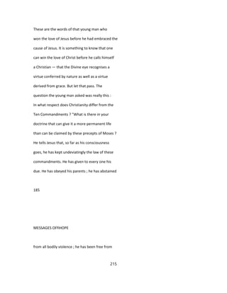 These are the words of that young man who
won the love of Jesus before he had embraced the
cause of Jesus. It is something to know that one
can win the love of Christ before he calls himself
a Christian — that the Divine eye recognises a
virtue conferred by nature as well as a virtue
derived from grace. But let that pass. The
question the young man asked was really this :
In what respect does Christianity differ from the
Ten Commandments ? "What is there in your
doctrine that can give it a more permanent life
than can be claimed by these precepts of Moses ?
He tells Jesus that, so far as his consciousness
goes, he has kept undeviatingly the law of these
commandments. He has given to every one his
due. He has obeyed his parents ; he has abstained
185
MESSAGES OFfiHOPE
from all bodily violence ; he has been free from
215
 