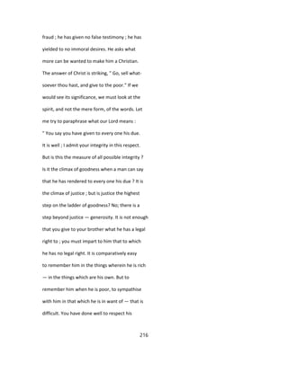 fraud ; he has given no false testimony ; he has
yielded to no immoral desires. He asks what
more can be wanted to make him a Christian.
The answer of Christ is striking, " Go, sell what-
soever thou hast, and give to the poor." If we
would see its significance, we must look at the
spirit, and not the mere form, of the words. Let
me try to paraphrase what our Lord means :
" You say you have given to every one his due.
It is well ; I admit your integrity in this respect.
But is this the measure of all possible integrity ?
Is it the climax of goodness when a man can say
that he has rendered to every one his due ? It is
the climax of justice ; but is justice the highest
step on the ladder of goodness? No; there is a
step beyond justice — generosity. It is not enough
that you give to your brother what he has a legal
right to ; you must impart to him that to which
he has no legal right. It is comparatively easy
to remember him in the things wherein he is rich
— in the things which are his own. But to
remember him when he is poor, to sympathise
with him in that which he is in want of — that is
difficult. You have done well to respect his
216
 