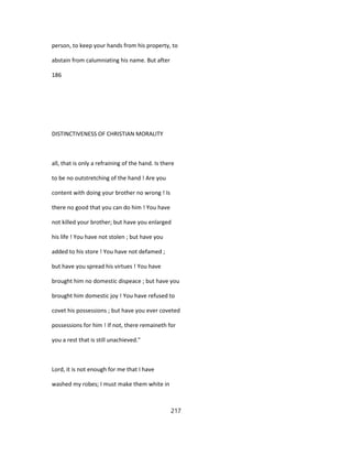 person, to keep your hands from his property, to
abstain from calumniating his name. But after
186
DISTINCTIVENESS OF CHRISTIAN MORALITY
all, that is only a refraining of the hand. Is there
to be no outstretching of the hand ! Are you
content with doing your brother no wrong ! Is
there no good that you can do him ! You have
not killed your brother; but have you enlarged
his life ! You have not stolen ; but have you
added to his store ! You have not defamed ;
but have you spread his virtues ! You have
brought him no domestic dispeace ; but have you
brought him domestic joy ! You have refused to
covet his possessions ; but have you ever coveted
possessions for him ! If not, there remaineth for
you a rest that is still unachieved."
Lord, it is not enough for me that I have
washed my robes; I must make them white in
217
 