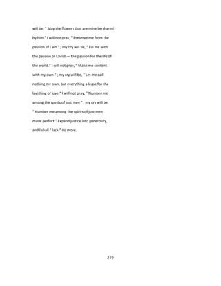 will be, " May the flowers that are mine be shared
by him." I will not pray, " Preserve me from the
passion of Cain " ; my cry will be, " Fill me with
the passion of Christ — the passion for the life of
the world." I will not pray, " Make me content
with my own " ; my cry will be, " Let me call
nothing my own, but everything a lease for the
lavishing of love." I will not pray, " Number me
among the spirits of just men " ; my cry will be,
" Number me among the spirits of just men
made perfect." Expand justice into generosity,
and I shall " lack " no more.
219
 
