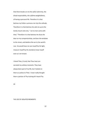 that there breaks on me the awful solemnity, the
dread responsibility, the sublime weightedness,
of having a personal life. Therefore it is that
betimes my Father summons me into the solitude.
Therefore it is that betimes He calls me up to the
lonely mount and cries, " Let no man come with
thee." Therefore it is that betimes He shuts the
door on my companionships, and bars the windows
to the street, and deafens the ear to the world's
roar. He would have me see myself by His light,
measure myself by His standard, know myself
even as I am known.
I thank Thee, O Lord, that Thou hast con-
secrated my solitary moments. They have
always been part of my life, but I looked on
them as useless to Thee. I never really thought
them a portion of Thy training till I heard Thy
24
THE USE OF ISOLATED MOMENTS
22
 