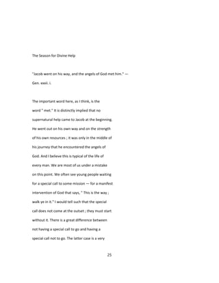 The Season for Divine Help
"Jacob went on his way, and the angels of God met him." —
Gen. xxxii. i.
The important word here, as I think, is the
word " met." It is distinctly implied that no
supernatural help came to Jacob at the beginning.
He went out on his own way and on the strength
of his own resources ; it was only in the middle of
his journey that he encountered the angels of
God. And I believe this is typical of the life of
every man. We are most of us under a mistake
on this point. We often see young people waiting
for a special call to some mission — for a manifest
intervention of God that says, " This is the way ;
walk ye in it." I would tell such that the special
call does not come at the outset ; they must start
without it. There is a great difference between
not having a special call to go and having a
special call not to go. The latter case is a very
25
 