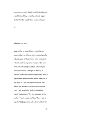 common one, and it should certainly be taken as
a prohibition. Many a man has a family depen-
dent on him for bread. Many a woman has an
27
MESSAGES OF HOPE
aged mother to nurse. Many a youth has an
ancestral taint of delicacy which incapacitates for
active service. All these hear a voice which says,
" Do not work to-day in my vineyard." But some-
times a man has no prohibition, but simply an
inability to see the full length of the way. In
extreme youth I was offered in a crowded town an
appointment which involved weekly preaching at
two services. I had only twelve sermons, and I
did not see where the thirteenth was to come
from. I was tempted to decline. But I asked
myself the question, " Are you adequate to the
twelve ? " and I answered, " Yes." Then I said to
myself: " God's presence will not reveal itself till
26
 