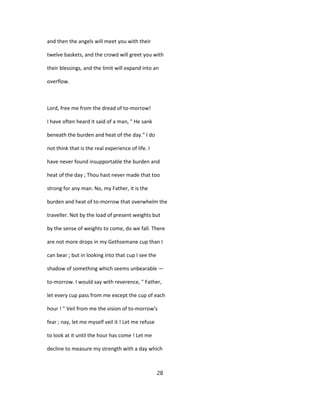 and then the angels will meet you with their
twelve baskets, and the crowd will greet you with
their blessings, and the limit will expand into an
overflow.
Lord, free me from the dread of to-morrow!
I have often heard it said of a man, " He sank
beneath the burden and heat of the day." I do
not think that is the real experience of life. I
have never found insupportable the burden and
heat of the day ; Thou hast never made that too
strong for any man. No, my Father, it is the
burden and heat of to-morrow that overwhelm the
traveller. Not by the load of present weights but
by the sense of weights to come, do we fall. There
are not more drops in my Gethsemane cup than I
can bear ; but in looking into that cup I see the
shadow of something which seems unbearable —
to-morrow. I would say with reverence, " Father,
let every cup pass from me except the cup of each
hour ! " Veil from me the vision of to-morrow's
fear ; nay, let me myself veil it ! Let me refuse
to look at it until the hour has come ! Let me
decline to measure my strength with a day which
28
 