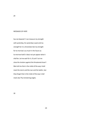 29
MESSAGES OF HOPE
has not dawned ! I can measure my strength
with yesterday, for yesterday is past and my
strength for it is chronicled. But my strength
for to-morrow is as much in the future as
to-morrow itself; it does not yet appear what it
shall be. Let me wait for it, O Lord ! Let me
close the shutters against the threatened cloud !
Men tell me that in the midst of the way I shall
meet the storm and the roar and the battle ; but
they forget that in the midst of the way I shall
meet also Thy ministering angels.
30
29
 